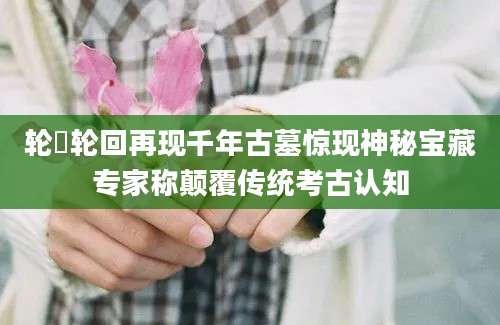 轮廻轮回再现千年古墓惊现神秘宝藏专家称颠覆传统考古认知