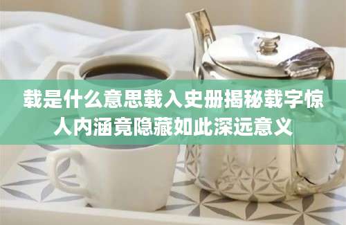 载是什么意思载入史册揭秘载字惊人内涵竟隐藏如此深远意义