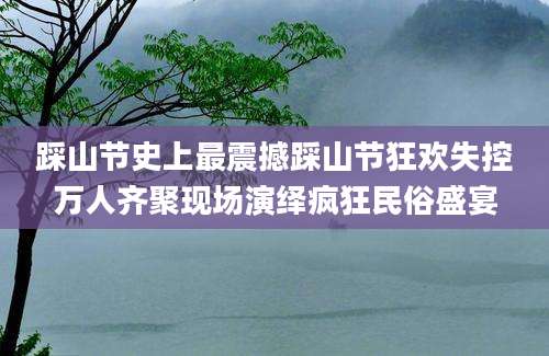 踩山节史上最震撼踩山节狂欢失控万人齐聚现场演绎疯狂民俗盛宴