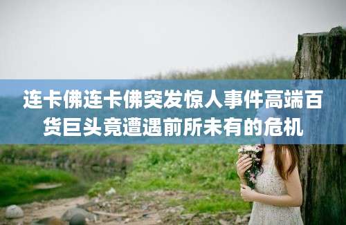 连卡佛连卡佛突发惊人事件高端百货巨头竟遭遇前所未有的危机