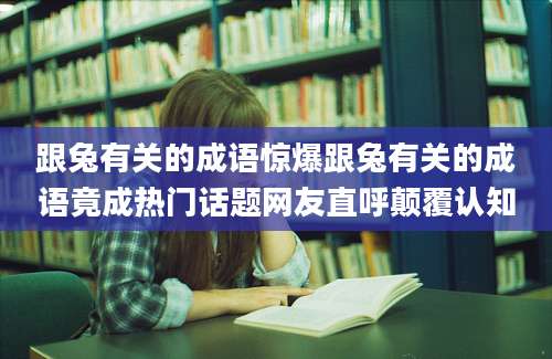 跟兔有关的成语惊爆跟兔有关的成语竟成热门话题网友直呼颠覆认知