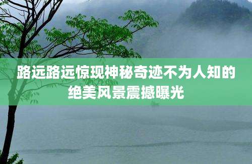 路远路远惊现神秘奇迹不为人知的绝美风景震撼曝光