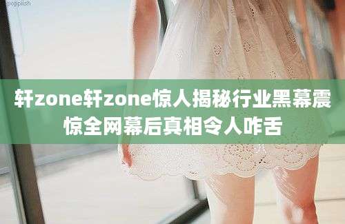 轩zone轩zone惊人揭秘行业黑幕震惊全网幕后真相令人咋舌