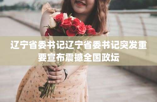 辽宁省委书记辽宁省委书记突发重要宣布震撼全国政坛