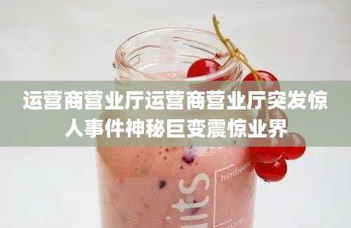 运营商营业厅运营商营业厅突发惊人事件神秘巨变震惊业界