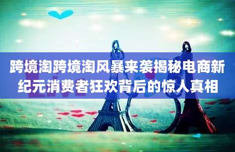 跨境淘跨境淘风暴来袭揭秘电商新纪元消费者狂欢背后的惊人真相