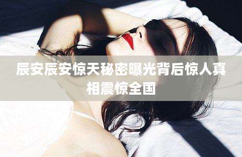 辰安辰安惊天秘密曝光背后惊人真相震惊全国