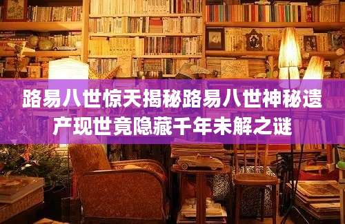 路易八世惊天揭秘路易八世神秘遗产现世竟隐藏千年未解之谜