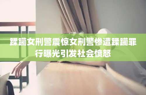 蹂躏女刑警震惊女刑警惨遭蹂躏罪行曝光引发社会愤怒