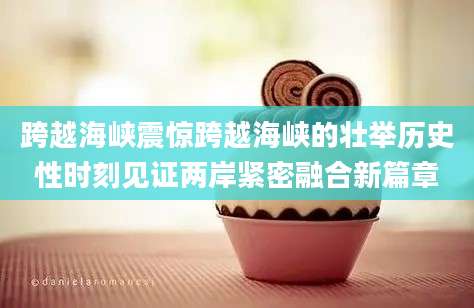 跨越海峡震惊跨越海峡的壮举历史性时刻见证两岸紧密融合新篇章