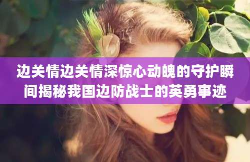边关情边关情深惊心动魄的守护瞬间揭秘我国边防战士的英勇事迹