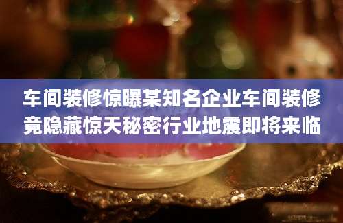 车间装修惊曝某知名企业车间装修竟隐藏惊天秘密行业地震即将来临