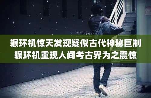 辗环机惊天发现疑似古代神秘巨制辗环机重现人间考古界为之震惊