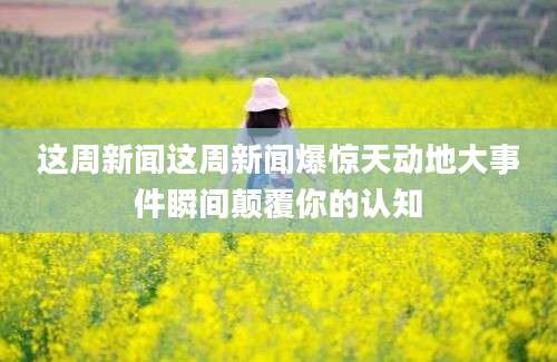 这周新闻这周新闻爆惊天动地大事件瞬间颠覆你的认知