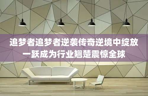 追梦者追梦者逆袭传奇逆境中绽放一跃成为行业翘楚震惊全球