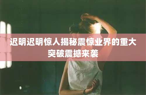 迟明迟明惊人揭秘震惊业界的重大突破震撼来袭
