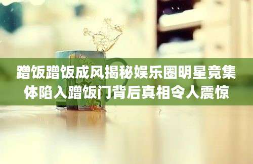 蹭饭蹭饭成风揭秘娱乐圈明星竟集体陷入蹭饭门背后真相令人震惊