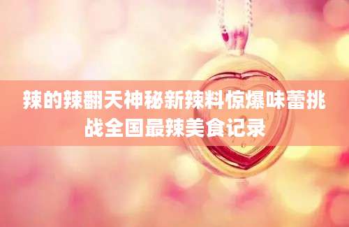 辣的辣翻天神秘新辣料惊爆味蕾挑战全国最辣美食记录
