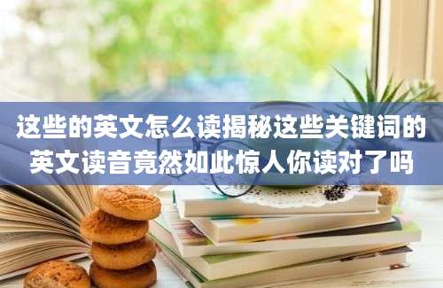 这些的英文怎么读揭秘这些关键词的英文读音竟然如此惊人你读对了吗