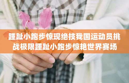 踵趾小跑步惊现绝技我国运动员挑战极限踵趾小跑步惊艳世界赛场