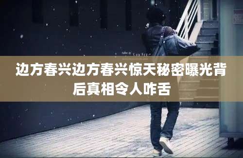 边方春兴边方春兴惊天秘密曝光背后真相令人咋舌