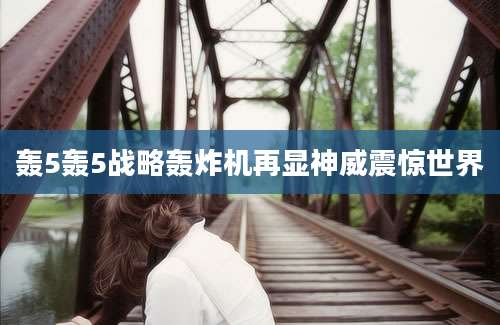 轰5轰5战略轰炸机再显神威震惊世界