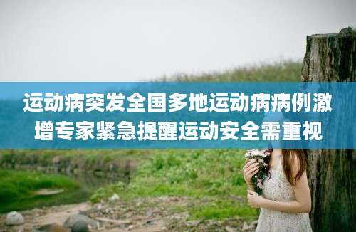 运动病突发全国多地运动病病例激增专家紧急提醒运动安全需重视