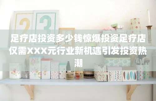 足疗店投资多少钱惊爆投资足疗店仅需XXX元行业新机遇引发投资热潮