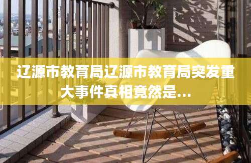 辽源市教育局辽源市教育局突发重大事件真相竟然是...
