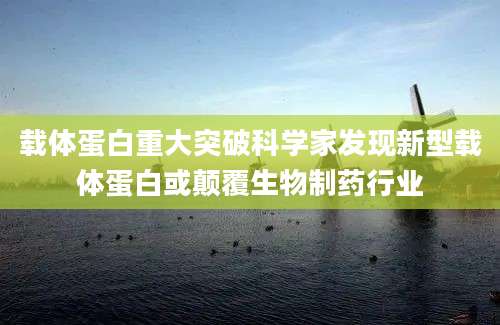 载体蛋白重大突破科学家发现新型载体蛋白或颠覆生物制药行业