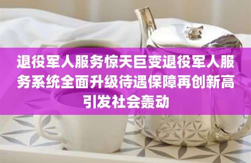 退役军人服务惊天巨变退役军人服务系统全面升级待遇保障再创新高引发社会轰动