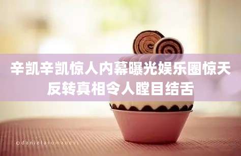 辛凯辛凯惊人内幕曝光娱乐圈惊天反转真相令人瞠目结舌