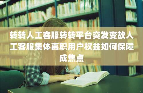 转转人工客服转转平台突发变故人工客服集体离职用户权益如何保障成焦点