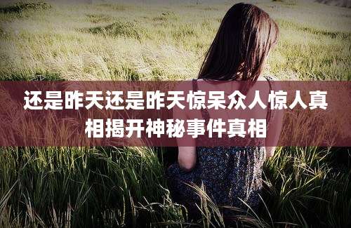 还是昨天还是昨天惊呆众人惊人真相揭开神秘事件真相