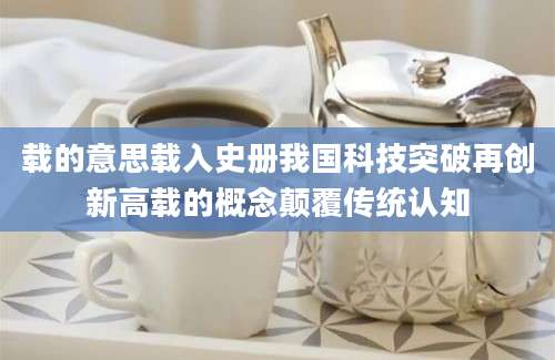 载的意思载入史册我国科技突破再创新高载的概念颠覆传统认知