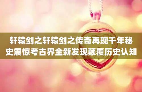 轩辕剑之轩辕剑之传奇再现千年秘史震惊考古界全新发现颠覆历史认知