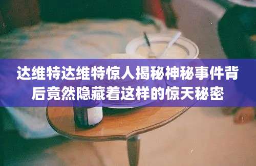 达维特达维特惊人揭秘神秘事件背后竟然隐藏着这样的惊天秘密