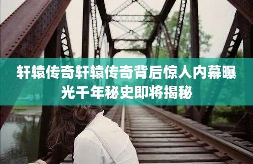 轩辕传奇轩辕传奇背后惊人内幕曝光千年秘史即将揭秘