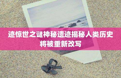 迹惊世之谜神秘遗迹揭秘人类历史将被重新改写