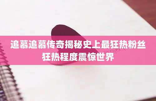 追慕追慕传奇揭秘史上最狂热粉丝狂热程度震惊世界