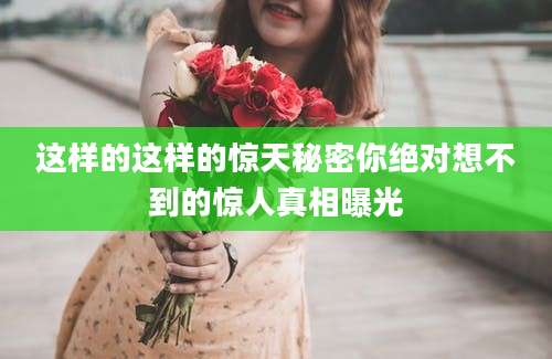 这样的这样的惊天秘密你绝对想不到的惊人真相曝光