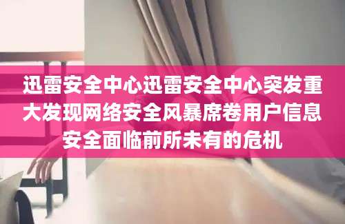 迅雷安全中心迅雷安全中心突发重大发现网络安全风暴席卷用户信息安全面临前所未有的危机