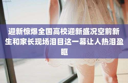 迎新惊爆全国高校迎新盛况空前新生和家长现场泪目这一幕让人热泪盈眶