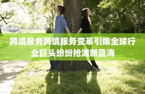 跨境服务跨境服务变革引爆全球行业巨头纷纷抢滩新蓝海