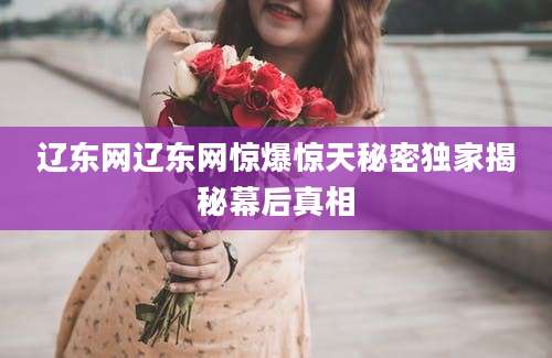 辽东网辽东网惊爆惊天秘密独家揭秘幕后真相