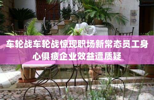 车轮战车轮战惊现职场新常态员工身心俱疲企业效益遭质疑
