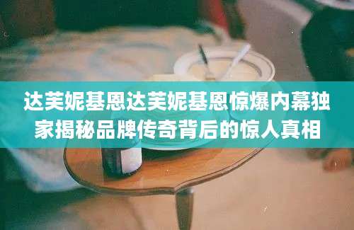 达芙妮基恩达芙妮基恩惊爆内幕独家揭秘品牌传奇背后的惊人真相