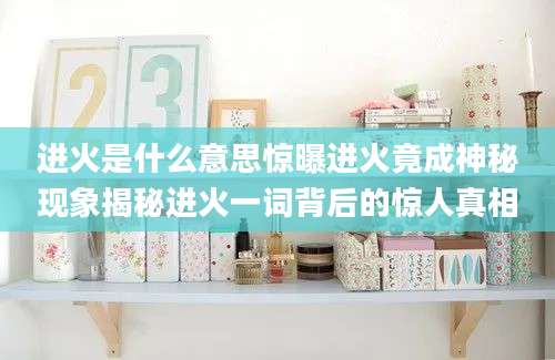 进火是什么意思惊曝进火竟成神秘现象揭秘进火一词背后的惊人真相