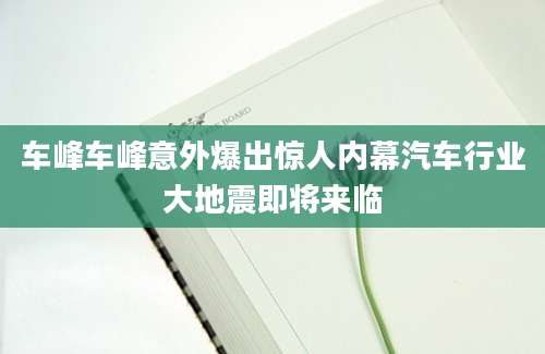车峰车峰意外爆出惊人内幕汽车行业大地震即将来临