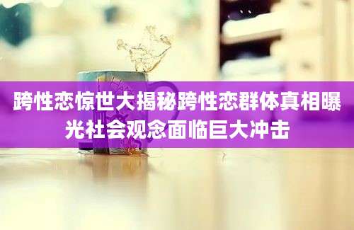 跨性恋惊世大揭秘跨性恋群体真相曝光社会观念面临巨大冲击